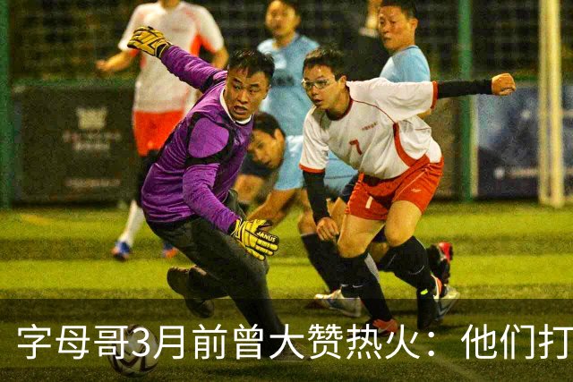 字母哥3月前曾大赞热火：他们打法硬朗全民皆兵 传导球体系很夸张